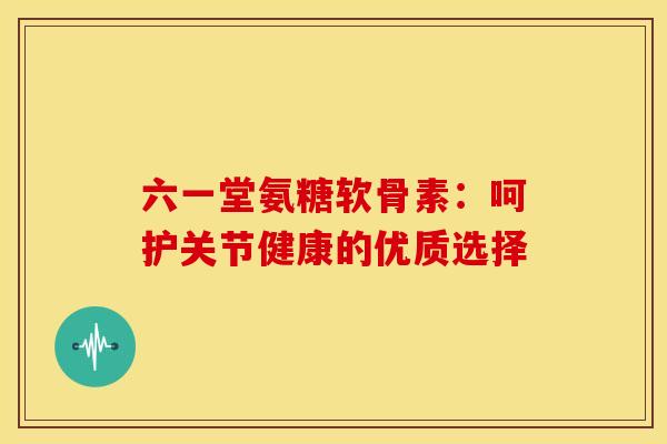 六一堂氨糖软骨素：呵护关节健康的优质选择