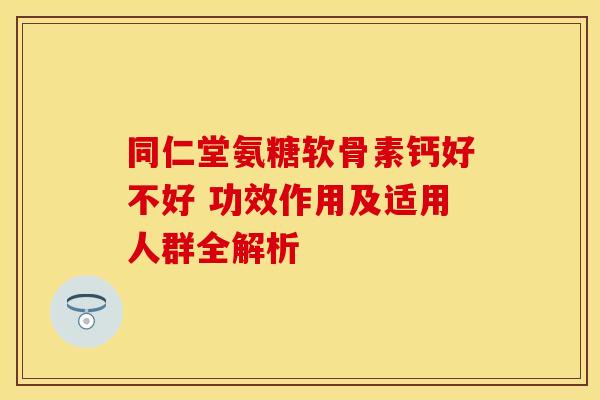 同仁堂氨糖软骨素钙好不好 功效作用及适用人群全解析