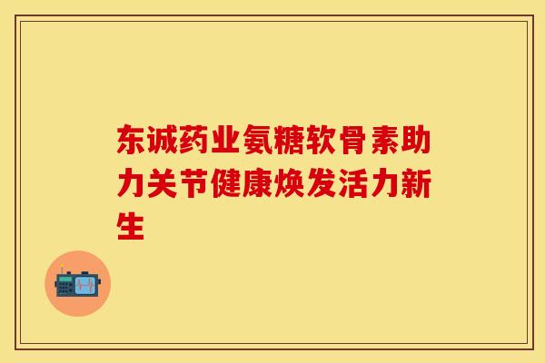 东诚药业氨糖软骨素助力关节健康焕发活力新生