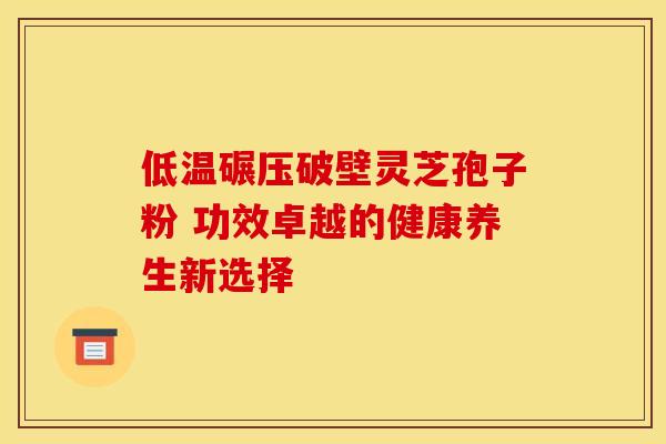 低温碾压破壁灵芝孢子粉 功效卓越的健康养生新选择
