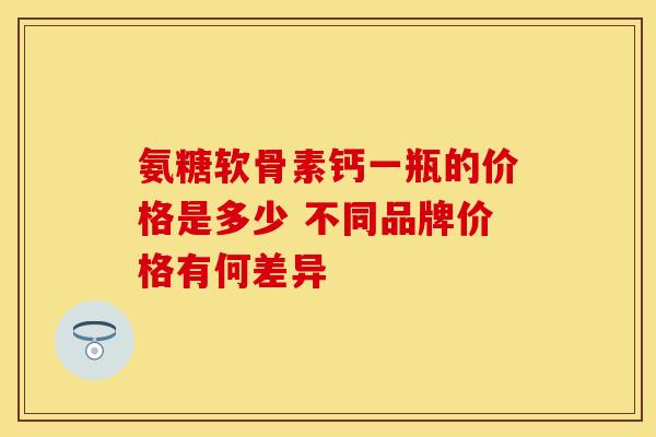 氨糖软骨素钙一瓶的价格是多少 不同品牌价格有何差异