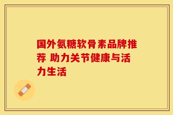 国外氨糖软骨素品牌推荐 助力关节健康与活力生活