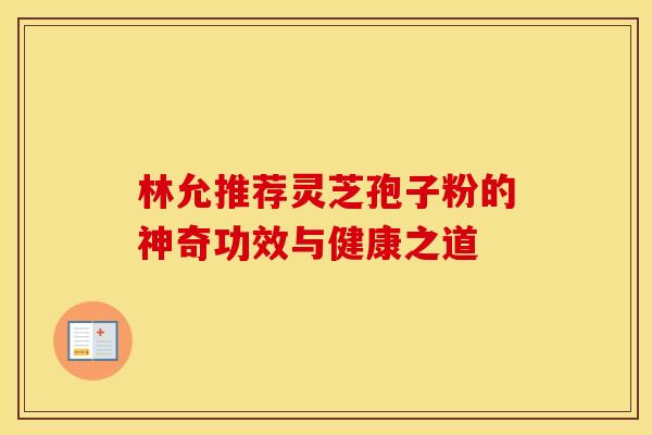 林允推荐灵芝孢子粉的神奇功效与健康之道