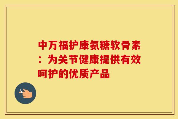 中万福护康氨糖软骨素：为关节健康提供有效呵护的优质产品
