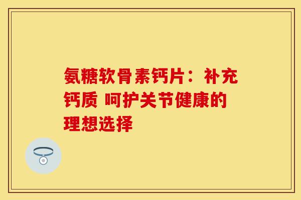 氨糖软骨素钙片：补充钙质 呵护关节健康的理想选择
