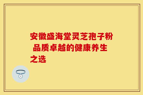 安徽盛海堂灵芝孢子粉 品质卓越的健康养生之选