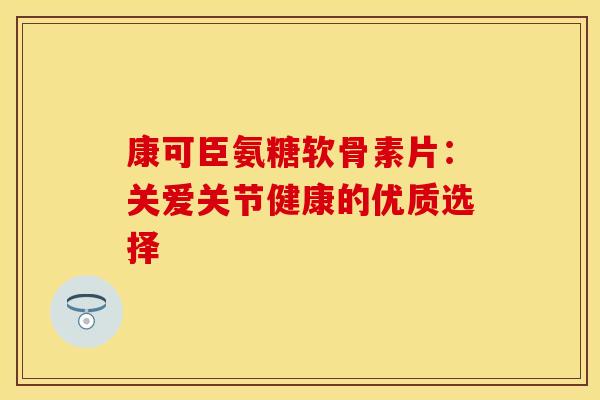 康可臣氨糖软骨素片：关爱关节健康的优质选择