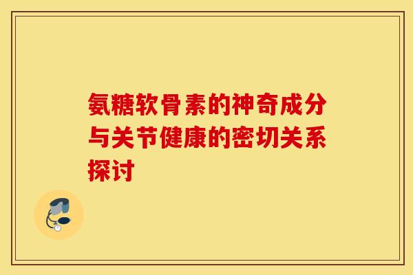 氨糖软骨素的神奇成分与关节健康的密切关系探讨