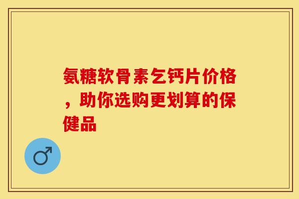 氨糖软骨素乞钙片价格，助你选购更划算的保健品