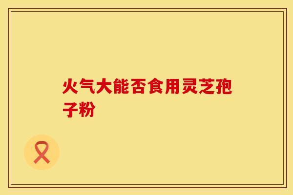 火气大能否食用灵芝孢子粉