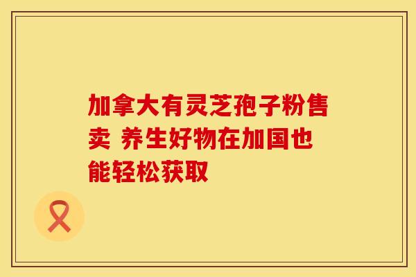 加拿大有灵芝孢子粉售卖 养生好物在加国也能轻松获取