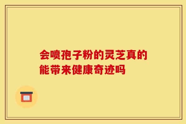 会喷孢子粉的灵芝真的能带来健康奇迹吗