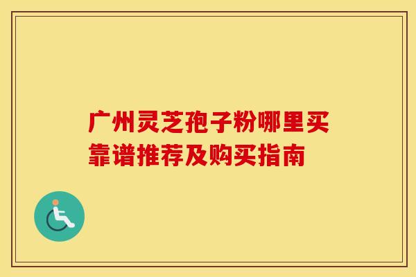 广州灵芝孢子粉哪里买靠谱推荐及购买指南
