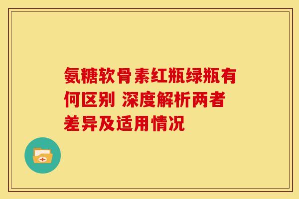 氨糖软骨素红瓶绿瓶有何区别 深度解析两者差异及适用情况