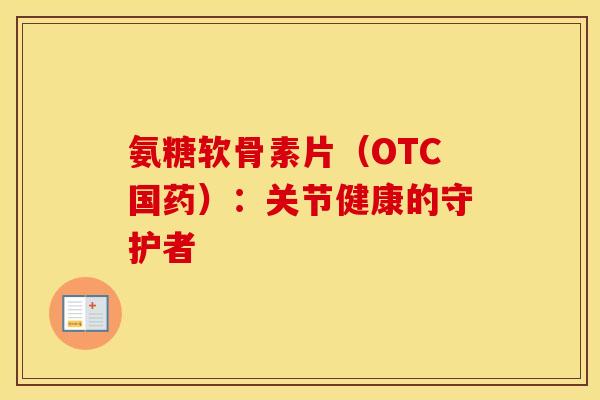 氨糖软骨素片（OTC国药）：关节健康的守护者