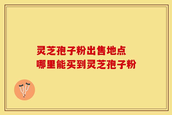 灵芝孢子粉出售地点 哪里能买到灵芝孢子粉