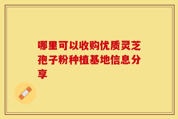 哪里可以收购优质灵芝孢子粉种植基地信息分享