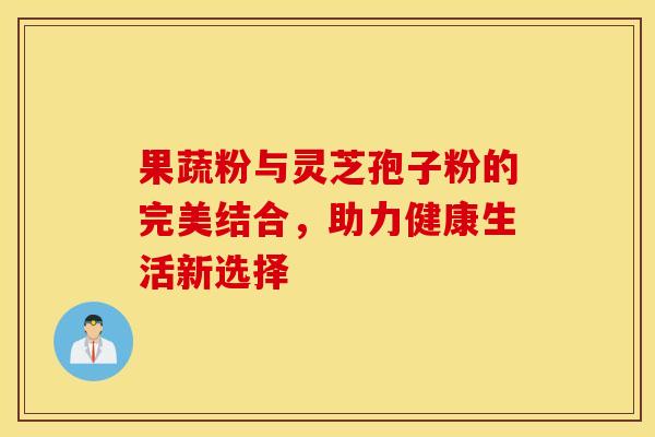 果蔬粉与灵芝孢子粉的完美结合，助力健康生活新选择