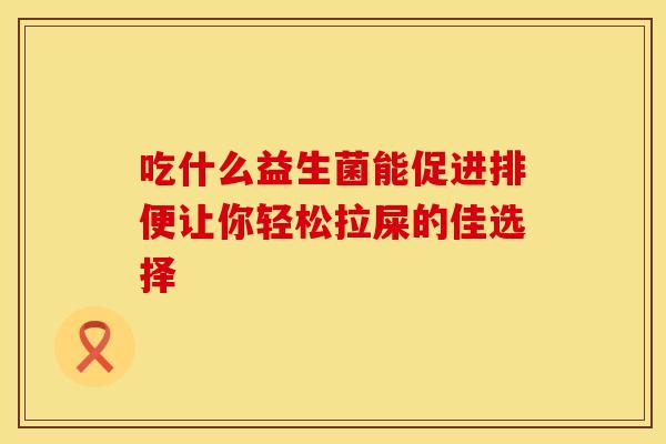 吃什么益生菌能促进排便让你轻松拉屎的佳选择 吃什么益生菌能促进排便让你轻松拉屎的佳选择