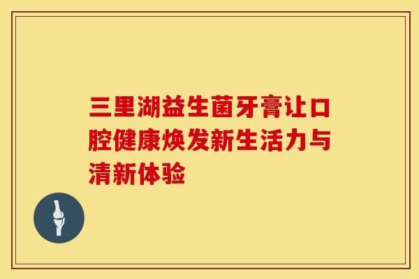 三里湖益生菌牙膏让口腔健康焕发新生活力与清新体验