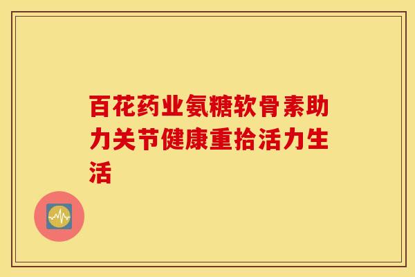 百花药业氨糖软骨素助力关节健康重拾活力生活