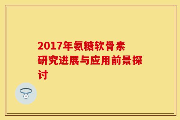 2017年氨糖软骨素研究进展与应用前景探讨 2017年氨糖软骨素研究进展与应用前景探讨