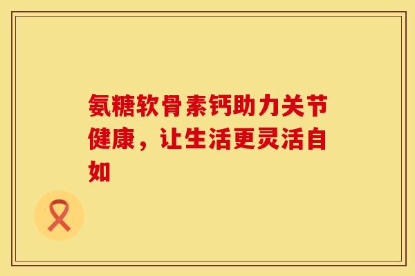 氨糖软骨素钙助力关节健康,让生活更灵活自如 氨糖软骨素钙助力关节健康,让生活更灵活自如