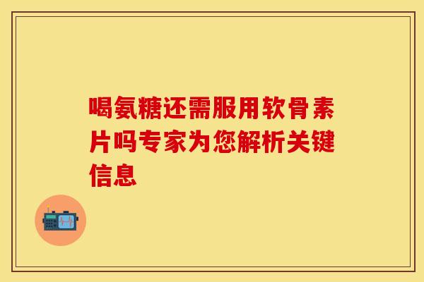 喝氨糖还需服用软骨素片吗专家为您解析关键信息