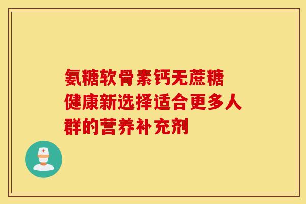 氨糖软骨素钙无蔗糖 健康新选择适合更多人群的营养补充剂