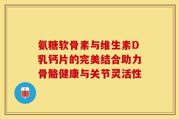 氨糖软骨素与维生素D乳钙片的完美结合助力骨骼健康与关节灵活性