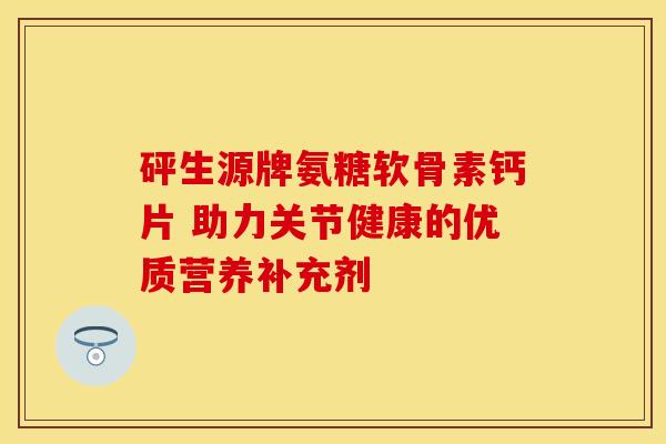 砰生源牌氨糖软骨素钙片 助力关节健康的优质营养补充剂