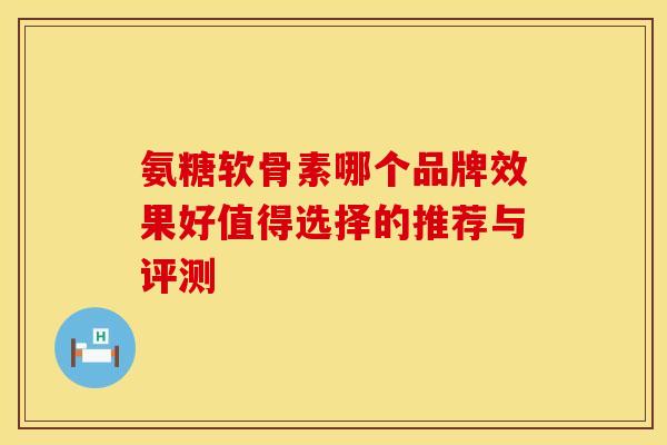 氨糖软骨素哪个品牌效果好值得选择的推荐与评测 氨糖软骨素哪个品牌效果好值得选择的推荐与评测
