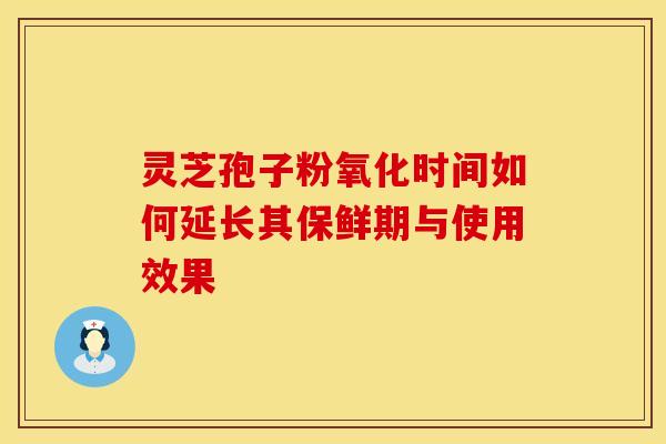 灵芝孢子粉氧化时间如何延长其保鲜期与使用效果