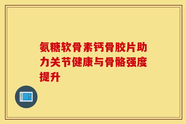 氨糖软骨素钙骨胶片助力关节健康与骨骼强度提升