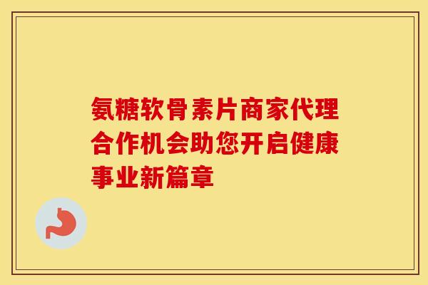 氨糖软骨素片商家代理合作机会助您开启健康事业新篇章
