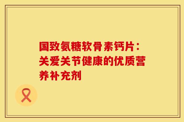国致氨糖软骨素钙片：关爱关节健康的优质营养补充剂
