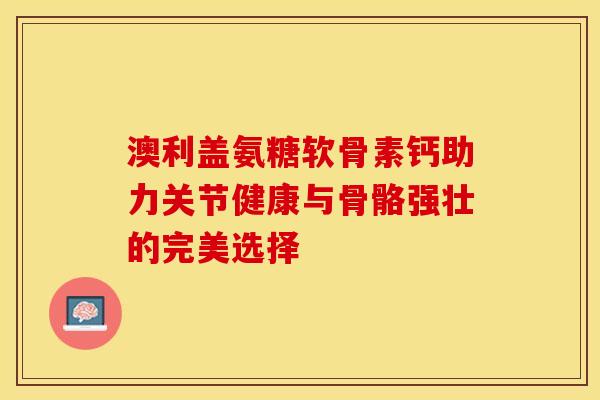 澳利盖氨糖软骨素钙助力关节健康与骨骼强壮的完美选择 澳利盖氨糖软骨素钙助力关节健康与骨骼强壮的完美选择