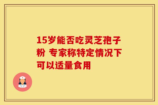 15岁能否吃灵芝孢子粉 专家称特定情况下可以适量食用