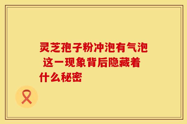 灵芝孢子粉冲泡有气泡 这一现象背后隐藏着什么秘密