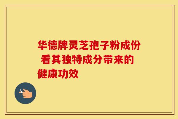 华德牌灵芝孢子粉成份 看其独特成分带来的健康功效