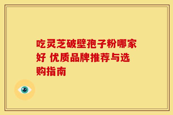 吃灵芝破壁孢子粉哪家好 优质品牌推荐与选购指南