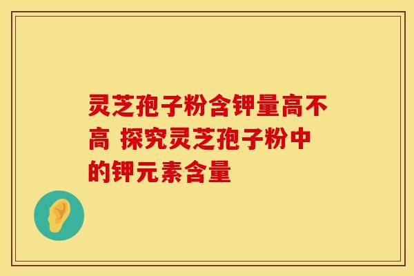 灵芝孢子粉含钾量高不高 探究灵芝孢子粉中的钾元素含量