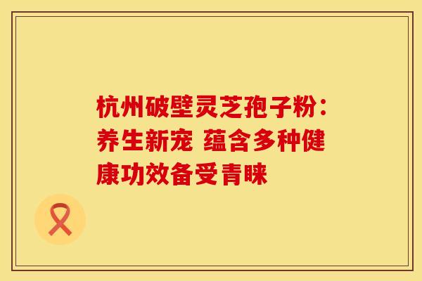 杭州破壁灵芝孢子粉：养生新宠 蕴含多种健康功效备受青睐