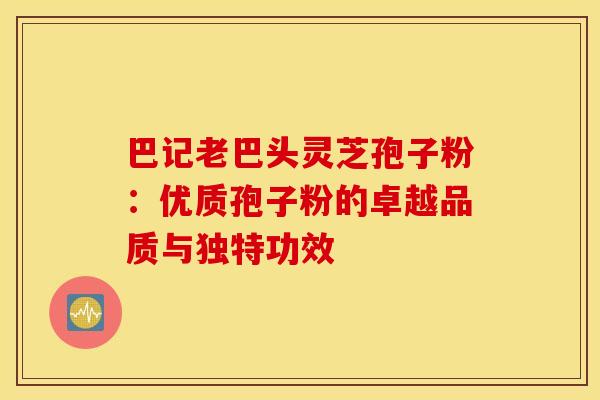 巴记老巴头灵芝孢子粉：优质孢子粉的卓越品质与独特功效