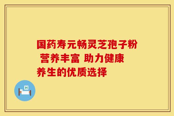 国药寿元畅灵芝孢子粉 营养丰富 助力健康养生的优质选择
