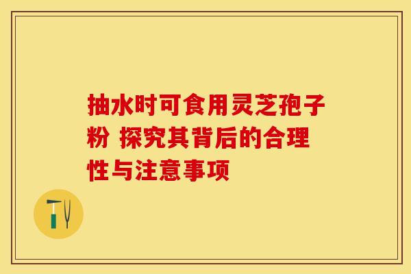 抽水时可食用灵芝孢子粉 探究其背后的合理性与注意事项