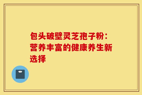 包头破壁灵芝孢子粉：营养丰富的健康养生新选择