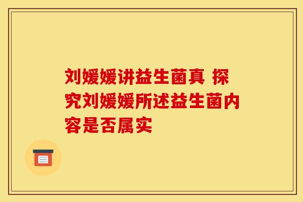 刘媛媛讲益生菌真 探究刘媛媛所述益生菌内容是否属实