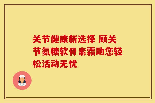 关节健康新选择 顾关节氨糖软骨素霜助您轻松活动无忧