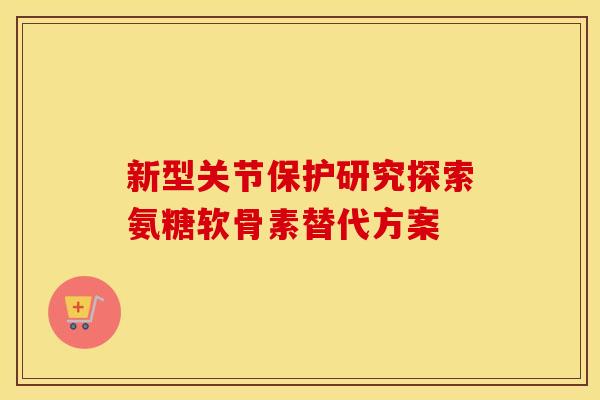 新型关节保护研究探索氨糖软骨素替代方案